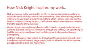 How Nick Knight inspires my work..
• Nick seems very to the point within his life, he has wanted to do something he
would do it which is inspirational and is something I liked when reading into the
interview he won't wait around for something which I believe I am also like this
when it comes to creating projects, I will achieve exactly what I wanted to create
from the begging of my planning.
• He also likes to express through fashion which links to my project also because I
want my audience to express themselves through the clothes, I am advertising to
feel like themselves and boost their confidence, which he creates through
photography.
• All these influencers have helped me throughout this contextual research, and I
have been inspired by every single person, which I will now use within my own
project and reflect onto this PowerPoint.
 