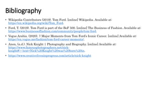 Bibliography
• Wikipedia Contributors (2019). Tom Ford. [online] Wikipedia. Available at:
https://en.wikipedia.org/wiki/Tom_Ford.
• Ford, T. (2019). Tom Ford is part of the BoF 500. [online] The Business of Fashion. Available at:
https://www.businessoffashion.com/community/people/tom-ford.
• Vogue Arabia. (2020). 7 Major Moments from Tom Ford’s Iconic Career. [online] Available at:
https://en.vogue.me/fashion/tom-ford-career-moments/.
• Anon, (n.d.). Nick Knight | Photography and Biography. [online] Available at:
https://www.famousphotographers.net/nick-
knight#:~:text=Nick%20Knight%20was%20born%20in.
• https://www.creativelivesinprogress.com/article/nick-knight
 