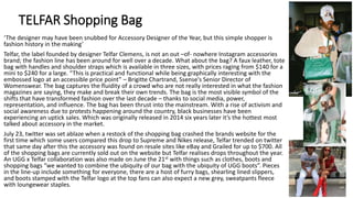 TELFAR Shopping Bag
‘The designer may have been snubbed for Accessory Designer of the Year, but this simple shopper is
fashion history in the making’
Telfar, the label founded by designer Telfar Clemens, is not an out –of- nowhere Instagram accessories
brand; the fashion line has been around for well over a decade. What about the bag? A faux leather, tote
bag with handles and shoulder straps which is available in three sizes, with prices raging from $140 for a
mini to $240 for a large. “This is practical and functional while being graphically interesting with the
embossed logo at an accessible price point” – Brigitte Chartrand, Ssense's Senior Director of
Womenswear. The bag captures the fluidity of a crowd who are not really interested in what the fashion
magazines are saying, they make and break their own trends. The bag is the most visible symbol of the
shifts that have transformed fashion over the last decade – thanks to social media, power,
representation, and influence. The bag has been thrust into the mainstream. With a rise of activism and
social awareness due to protests happening around the country, black businesses have been
experiencing an uptick sales. Which was originally released in 2014 six years later it’s the hottest most
talked about accessory in the market.
July 23, twitter was set ablaze when a restock of the shopping bag crashed the brands website for the
first time which some users compared this drop to Supreme and Nikes release, Telfar trended on twitter
that same day after this the accessory was found on resale sites like eBay and Grailed for up to $700. All
of the shopping bags are currently sold out on the website but Telfar realises drops throughout the year.
An UGG x Telfar collaboration was also made on June the 21st with things such as clothes, boots and
shopping bags “we wanted to combine the ubiquity of our bag with the ubiquity of UGG boots”. Pieces
in the line-up include something for everyone, there are a host of furry bags, shearling lined slippers,
and boots stamped with the Telfar logo at the top fans can also expect a new grey, sweatpants fleece
with loungewear staples.
 