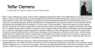 Telfar Clemens
Is Teaching The Fashion Industry How To Be Inclusive
• Before unisex clothing was a thing, Telfar has been deigning nongendered clothes since 2002 before see-now-buy-now was a
thing, in 2011 he held mobile pop-up shows throughout New York Fashion Week and guests purchase pieces from the spring
2012 collection on the spot. The designer has spent the past decade showing collections that embody many ideas such as
inclusivity, accessibility, equality, diversity and fluidity he's creating clothes and a business based on removing walls instead
of building them the tagline for his collection is “its not for you, its for everybody". Clemens has spent his career evading
formula, he stamps them with his logo which is made up of his initials but also resembles a symbol of his teacher who used
this in a English course meant to temper his Liberian accent. People usually stratify Telfar as streetwear, but Clemens prefers
you to just call it clothing as he wants to speak to a broader audience, he also mentioned on more than one occasion that
he wants to be just like Michael Kors. While living in Maryland, Clemens gained an affinity for mall culture- and for mixing
clothes that were traditionally made for women into his wardrobe as his mother would refuse to buy him a crop top, so he
began piecing together his own garments at 15. He stated “I wasn’t comfortable enough to say I'm wearing a girls shirt so I
would just make it myself and say this is intended to be for everyone”.
• His first wholesale client was Funky Lala a now-closed boutique that was located on the East Village, which is still
independently run. He recalled “I went to school at six in the morning and I would work on the line at noon and then I would
DJ from midnight to 4 a.m. and do it all over again”. Clemens has always believed firmly in the fashion show that’s more than
a fashion show: he's put on more than 20 of them and collaborated with artists and corporations to help fund his vision.
 