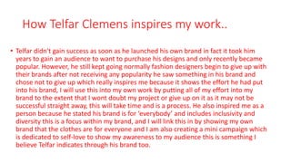 How Telfar Clemens inspires my work..
• Telfar didn't gain success as soon as he launched his own brand in fact it took him
years to gain an audience to want to purchase his designs and only recently became
popular. However, he still kept going normally fashion designers begin to give up with
their brands after not receiving any popularity he saw something in his brand and
chose not to give up which really inspires me because it shows the effort he had put
into his brand, I will use this into my own work by putting all of my effort into my
brand to the extent that I wont doubt my project or give up on it as it may not be
successful straight away, this will take time and is a process. He also inspired me as a
person because he stated his brand is for ‘everybody’ and includes inclusivity and
diversity this is a focus within my brand, and I will link this in by showing my own
brand that the clothes are for everyone and I am also creating a mini campaign which
is dedicated to self-love to show my awareness to my audience this is something I
believe Telfar indicates through his brand too.
 