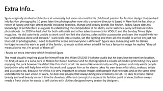 Sgura originally studied architecture at university but soon returned to his childhood passion for fashion design that evolved
into fashion photography, 10 years later the photographer now also a creative director is based in New York he has shot a
roster of luxury and high street brands including Topshop, Mango and beauty brands like Revlon. Today, Sgura cites his
knowledge of architecture as a guide to establishing the composition of his shots, as he sketches every set feature in his
photoshoots . In 2019 he had shot for both editorials and other advertisements for VOGUE and the Sunday Times Style
magazine. He did state he is unable to work until he's felt the clothes, selected the accessories and seen the model with her
hair and makeup done and dressed.” I cant walk into a studio, set the lighting and then ask the model to arrive I'm just not
that sort of photographer, I need to build the scene and everyone is different” Sgura says. In keeping with his Italian
heritage he sees his work as part of the family , so much so that when asked if he has a favourite image he replies “they all
mean a lot to me, I'm proud of them all”
I found an extra interview which involved Sgura
The most visually inspiring place for himself was the Milan STUDIO 54 photo studio but he does love to travel on location.
His first job was in a Luna park in Milano for Italian Glamour and he photographed a couple of models pretending they were
enjoying the park however he didn’t like this shoot at all. He seems like a very trusty worthy person and only wants people
beside him who will help him within his work and support him as he always takes his own team of (stylists, makeup artists
and assistants etc. because he thinks it is very important to create images with people that he trusts and at the same time
understands his own vision of work, he does like people that always bring new creativity on set. He likes to create classic
beauty and real beauty so each time he develops different concepts to express his fashion point of view ,fashion aways
needs a fresh vision he wants to tell stories with clothes designed every season by designers.
Extra Info…
 