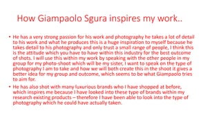 How Giampaolo Sgura inspires my work..
• He has a very strong passion for his work and photography he takes a lot of detail
to his work and what he produces this is a huge inspiration to myself because he
takes detail to his photography and only trust a small range of people, I think this
is the attitude which you have to have within this industry for the best outcome
of shots. I will use this within my work by speaking with the other people in my
group for my photo-shoot which will be my sister, I want to speak on the type of
photography I am to take and how we will both create this in the shoot it gives a
better idea for my group and outcome, which seems to be what Giampaolo tries
to aim for.
• He has also shot with many luxurious brands who I have shopped at before,
which inspires me because I have looked into these type of brands within my
research existing products – therefore I have been able to look into the type of
photography which he could have actually taken.
 
