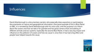 Influences
David Attenborough is a documentary narrator who especially does expository or participatory
documentaries on nature and geographical information. One good example of this is Blue Planet
on BBC, it is narrated by David Attenborough with his voice over, and the purpose is to inform
about the oceans and how we take it for granted and has good camera shots and editing of
different animals and eco systems. Especially the second Blue Planet, it had a very big impact and
influence on the pollution of oceans and how we cause it, since then it has had a big effect and
people have helped towards the cause.
 