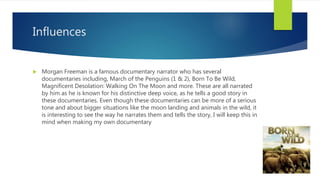 Influences
 Morgan Freeman is a famous documentary narrator who has several
documentaries including, March of the Penguins (1 & 2), Born To Be Wild,
Magnificent Desolation: Walking On The Moon and more. These are all narrated
by him as he is known for his distinctive deep voice, as he tells a good story in
these documentaries. Even though these documentaries can be more of a serious
tone and about bigger situations like the moon landing and animals in the wild, it
is interesting to see the way he narrates them and tells the story, I will keep this in
mind when making my own documentary
 