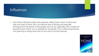 Influences
 Yann Arthus-Bertrand made a documentary called 'Home' which is full of ariel
clips and views of Earth, this is an effective way of filming and especially
portraying how the planet is that people may not see, especially with a simple yet
powerful name 'Home' as it is relatable for everybody. This is influencing because
I am planning on doing ariel shots on this area in my documentary
 