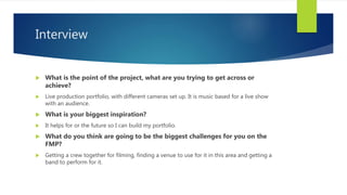Interview
 What is the point of the project, what are you trying to get across or
achieve?
 Live production portfolio, with different cameras set up. It is music based for a live show
with an audience.
 What is your biggest inspiration?
 It helps for or the future so I can build my portfolio.
 What do you think are going to be the biggest challenges for you on the
FMP?
 Getting a crew together for filming, finding a venue to use for it in this area and getting a
band to perform for it.
 