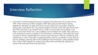 Interview Reflection
 I found this interview good because it helped me build more of my idea of my
FMP. After listening to other people's FMP ideas about what they're doing,
helped me develop my idea and think of more ideas for my project. Hearing
about their inspirations for this project helped me think more into the future with
this FMP and how it can benefit me, if I make it to the best of my ability, I can
keep it and show what my 2-year college course helped me create. Also, because
I am wanting to pursue a career in this industry in marketing, I will make this work
my best to show it (especially the research part because it links to marketing with
audiences) in case if any jobs or apprenticeships ask for a portfolio or any work to
see my abilities. Hearing about the challenges and limitations other people might
face in their FMP helped me realise that there will most likely be setbacks or
issues that I will deal with and overcome.
 