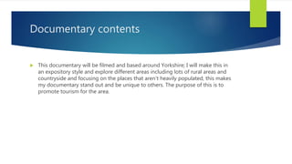 Documentary contents
 This documentary will be filmed and based around Yorkshire; I will make this in
an expository style and explore different areas including lots of rural areas and
countryside and focusing on the places that aren't heavily populated, this makes
my documentary stand out and be unique to others. The purpose of this is to
promote tourism for the area.
 
