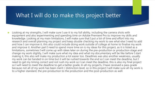 What I will do to make this project better
 Looking at my strengths, I will make sure I use it to my full ability, including the camera shots with
equipment and also experimenting and spending time on Adobe Premiere Pro to improve my skills and
knowledge. Looking at my main limitations, I will make sure that I put a lot of time and effort into my
research and overall planning my project and keep double checking my work to see what else I need to add
and how I can improve it, this also could include doing work outside of college at home to finalise my work
and improve it. Another part I need to spend more time on is my ideas for this project, as it is listed as a
limitations, sometimes I will come up with ideas later on during the pre-production or production stage and
change my work slightly, I will make sure what my idea and what my documentary will be like before I start
making it, this also will make my production a lot easier too. Deadlines was also another weakness, usually
my work can be handed in on time but it will be rushed towards the end so I can meet the deadline, but I
need to get my timing correct and not rush my work so I can meet the deadline, this is also my final project
so I will need to meet the deadline to get a better grade. In all my projects, I have received a pass grade
because not all of my work has been merit / distinction level, so in this project I will make sure all my work is
to a higher standard, the pre-production to the production and the post-production as well.
 