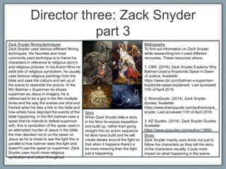 Director three: Zack Snyder
part 3
Zack Snyder filming techniques
Zack Snyder uses Various different filming
techniques, His favorites and most
commonly used technique is to frame his
characters in reference to religious story's
and religious pictures. In his Action films he
adds lots of religious symbolism, he usually
uses famous religious paintings from the
bible and uses the colours and set up of
the scene to resemble the picture. In the
film Batman v Superman he shows
superman as Jesus in imagery, he is
referenced to be a god in the film multiple
times and the way the scenes are shot and
framed when he dies a link to the bible and
how artists have depicted the events of the
bible happening. In the film batman uses a
spear that he intends to defeat superman
with, this is symbolism of the spear used in
an attempted murder of Jesus in the bible,
the man decided not to us the spear on
Jesus as he is made to see the light this is
parallel to how batman sees the light and
doesn't’t use the spear on superman. Zack
Snyder uses much more religious
symbolism and colour throughout.
Story
When Zack Snyder tells a story
in his films he enjoys expedition
and build up, rather than going
straight into an action sequence
he likes have build and he will
create steaks around the fight so
that when it happens there's a
lot more meaning than the fight
just a happening.
Bibliography
To find out information on Zack Snyder
while researching him I used different
recourses. These resources where:
1. CBR. (2016). Zack Snyder Explains Why
Batman Used a Kryptonite Spear in Dawn
of Justice. Available:
https://www.cbr.com/batman-v-superman-
kryptonite-spear-explained/. Last accessed
11th of April 2019.
2. BrainyQuote. (2014). Zack Snyder
Quotes. Available:
https://www.brainyquote.com/authors/zack_
snyder. Last accessed 11th of April 2019.
3. AZ Quotes. (2014). Zack Snyder Quotes.
Available:
https://www.azquotes.com/author/13850-
Zack_Snyder. Last accessed 11th of April
2019.
Shots
Zack Snyder mainly uses shots not just to
follow the characters as they tell the story
of the characters visually, it puts more
impact on what happening in the scene.
 
