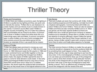 Thriller Theory
Codes and Conventions
In thriller there are multiple conventions used, the lighting in
thrillers is usually low key lighting and they use quick cuts
to intensify the scenes. Thrillers like to use shadows in to
create mystery and use intense music to create tension in
the scenes. A common sound affect used I thrillers is
diegetic sounds of breathing, this is to make the audience
feel uncomfortable and as if they're are there. A common
use of shots in thrillers is black and white shots this is to
make things seem dark and bleak. A common convention
seen in action thrillers is the use of shot montages that
show scenery around the area before going into the
location an example of this in use would the be mission
impossible series.
Sub-Genres
There are multiple sub texts that combine with thriller, thriller is
about building suspense and thrill seeking, normally found with
a Explorer demographic. Commonly linked with thriller are
action/ thrillers and horror/ thrillers. There can also be western/
thrillers and there are also romantic/ thrillers and so on. Most
sub genres use the basic aspects thrillers but there are
thrillers that use a small sub genre from romance or western.
Insidious as an example by James Wan is a thriller, horror and
has aspects of romance although it doesn’t follow the typical
romance structure. Red Eye by Wes Craven switches in sub
genres, being a thriller overall it opens with romance moves to
horror then to action and finally takes aspects of a fairytale
happy ending.
History of Thriller
Thriller has always been prominent in movies as a sub
genre, but it finally found its main link, in 1960, this link was
horror. In 1960 Hitchcock made the film psycho in 1960 and
it made combined horror and thriller together on the big
screen, this was something that changed how thrillers
where made, this aspect of thriller opened the door for
years to come for what directors could create. In the early
2000s psychological thrillers became a big area of focus,
these films would have horror value but in a realistic
situation, this would made the audience feel connected to
the story as they would have to find logical solutions to the
story.
Themes
The most common theme in thrillers no matter the sub genre
is that the storyline is designed so that the audience feels like
its something that could happen to them. This creates the
feeling of fear and the urge to keep watching to see how the
story ends. In the cinematography of thrillers a common theme
is to use close ups and extreme close ups of the protagonist,
this is used to show their emotion in that particular moment.
The shots of the antagonist will cut quick and the majority of
the time it will cover up the face of antagonist to keep their
identity a secret. This is an affective way of keeping mystery
around the antagonist until the reveal at the end.
 