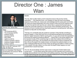 Director One : James
Wan
Director one: James Wan
Films:
• The Conjuring (2013)
• The Conjuring 2 (2016)
• Insidious (2010)
• Aquaman (2018)
• Saw (2004)
• Lights our (2016)
• Insidious Chapter 2 (2013)
• Insidious Chapter 3 (2015)
• Furious 7 (2015)
Born on the 26th February 1977
Age: 42 Years old
He is an Australian Film Director,
Screenwriter and producer. Mainly
focused on horror.
Quotes:
“For me, what usually makes a horror sequence scary is the journey not the
destination.” – the meaning of this, is an analysis on what the scary and thrilling
aspects of horror films are. James wan acknowledges that the scary parts horror films
are rarely the ending (destination) the scary scenes in films are for the majority of the
time from the start to until near the end. James Wan is saying that the best way to
create fear and build suspense is in the journey of the characters and the story. The
structure of horror movies and how they build suspense is something that I will need to
research to help with my final project.
“The key is to constantly keep the audience surprised. If they feel like something is
going to happen, or they they think from an educational standpoint that something is
about to happen because of all the moving parts, it is your job to break that expectation
and show the audience something different.” – James Wan in this quote explains how
its important to play off the audiences logic to make them believe that something is
coming like a jump scare, use soundtrack and close shots to build up suspense and
then remove the payoff, this creates tension and breaks the audience down so now
when suspense builds they don’t know if they are going to be fooled or if there is going
to be a payoff, this also makes it so that when the payoff finally happens its more
powerful than it would have been.
“For me, the sound design and the music score is a big part of what makes scary
movies work.” – In this quote James Wan points out how important and crucial sound
design and soundtrack is to horror films and building suspense. Horror films specifically
the films that James wan has made for example Insidious and The Conjuring suspense
is built using soundtrack and early sound affects.
 