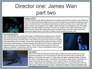 Director one: James Wan
part two
Insidious (2010)
The film insidious uses different elements from classic horror films to create its own distinctive
look. The colour grading and lighting for this scene imperticular uses light blue lighting around
a dark uncoloured room, this adds a twisted sense of safety, twisting it into an eary look. The
colour scheme of the people in the image is white clothing, this symbolizes purity, the added
lighting to this adds safety and purity. This lures the audience into a false sense logic. This
links into what James Wan was quoting when he spoke about using the audiences logical
stand point against them in the film to create a more impactful and eary look.
The Conjuring (2013)
The conjuring also uses James Wans style of misleading the audience with a twisted
style of lighting and colour grading, in this scene it can be seen that there is a strong
use of the colour blue and white, like in the insidious he uses colours that are normally
associated with purity and safety James Wan uses lighting to project the colour of blue
onto demonic like creatures. He also dresses the demons in the colour of white which
represents purity onto something impure. This is James Wans style but it also has
religious symbolism, presenting a demonic force in colours associated as good is seen
as the demons mocking and insulting god.
Saw (2004)
Saw is one of the first films that James Wan created, and even though saw is years
apart from ‘Insidious’ and ‘The conjuring’ it still uses the same colour schemes and
lighting. In this scene the victim is in blue which yet again represents safety, however
the victim is definelty not safe. The setting of the scene is white which is symbolism of
peace and purity, but the setting is a room used for torture, something brutal and
impure. James Wan has used these same techniques for 14 years through his filming
career and it still has the same impact, Twisting the imagery of what's considered safe
into something dark and evil.
 