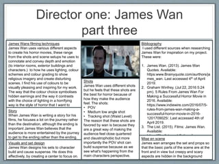 Director one: James Wan
part three
Bibliography
I used different sources when researching
James Wan for inspiration on my project.
These were:
1. James Wan. (2013). James Wan
Quotes. Available:
https:www.Brainyquote.com/aurthors/ja
mes_wan. Last accessed 4th of April
2019.
2. Graham Winfrey. (Jul 22, 2016 5:24
pm). 5 Rules From James Wan For
Making a Successful Horror Movie in
2016. Available:
https://www.indiewire.com/2016/07/5-
rules-from-james-wan-making-a-
successful-horror-movie-in-2016-
1201709025/. Last accessed 4th of
April 2019.
3. The List. (2015). Films: James Wan.
Available:
https://film.list.co.uk/listings/james-
wan/. Last accessed 4th of April 2019.
James Wans filming techniques
James Wan uses various different aspects
to create his horror movies, these range
from the shots and scene setups he uses to
connotate and convey depth and emotion
(to interior rooms, exterior buildings and
characters.) to how he uses lighting, colour
schemes and colour grading to show
religious imagery and create disturbing
scenes. I find his use of colours to be
visually pleasing and inspiring for my work.
The way that the colour choice symbolises
hidden earnings and the way it contrasts
with the choice of lighting in a horrifying
way is the style of horror that I want to
convey with my final product.
Shots
James Wan uses different shots
but he feels that these shots are
the best for horror because of
how they make the audience
feel. The shots:
• POV
• Medium low angle shot
• Tracking shot (Waist Level)
The reason that these shots are
favored by wan is because they
are a great way of making the
audience feel close quartered
and claustrophobic but more
importantly the POV shot can
build suspense because as we
see what's happening from the
main characters perspective.
Story
When James Wan is writing a story for his
films, he focuses a lot on the journey rather
than the destination, although the ending is
important James Wan believes that the
audience is more entertained by the journey
to get to the ending rather than the ending. Mise en scene
James wan arranges the set and props so
that the basic parts of the scene are at the
front and in view but creepy and scary
aspects are hidden in the background
Visuals and set design
James Wan designs his sets to character
build and cause suspense. He does this
affectively, by creating a center to focus on.
 