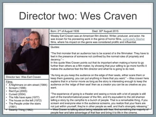 Director two: Wes Craven
Director two: Wes Earl Craven
Films:
• A Nightmare on elm street (1984)
• Scream (1996)
• Red Eye (2005)
• Cursed (2004)
• The hills have eyes (1977)
• The house on the left (1972)
• The People under the stairs
(1991)
• Swamp Thing (1982)
Born: 2nd of August 1939 Died: 30th August 2015
Wesley Earl Craven was an American film director. Writer, producer, and actor. He
was known for his pioneering work in the genre of horror films, particularly Slasher
films, where his impact on the genre was considered prolific and influential.
Quotes:
“The first monster that an audience has to be scared of is the filmmaker. They have to
feel in the presence of someone not confined by the normal rules of propriety and
decency.” –
In this quote Wes Craven points out that its important when making a horror to go
further than others as a film maker, by showing that your willing to go more horrific it
makes the audience fear the film director and what he is going to do next.
“As long as you keep the audience on the edge of their seats, either scare them or
keep them guessing, you can put anything in there that you want.” – Wes craven here
explains that in a horror movie as long as the story is interesting enough to keep the
audience on the ‘edge of their seat’ then as a creator you can be as creative as you
want.
“The experience of going to a theater and seeing a movie with a lot of people is still
part of the transformational power of the film, and it's equivalent to the old shaman
telling a story by the campfire to a bunch of people. That is a remarkable thing, if you
scream and everyone else in the audience screams, you realize that your fears are
not just within yourself, they're in other people as well, and that's strangely releasing.”
– Wes Craven is talking about being relatable with fear, find something the majority of
people fear and take advantage of that fear and bring it to life in the cinema.
 