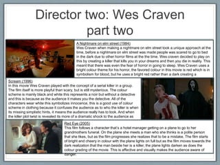 Director two: Wes Craven
part two
A Nightmare on elm street (1984)
Wes Craven when making a nightmare on elm street took a unique approach at the
time, before a nightmare on elm street was made people was scared to go to bed
in the dark due to other horror films at the the time. Wes craven decided to play on
this by creating a killer that kills you in your dreams and then you die in reality. This
meant that there was even the fear of horror in going to sleep. Wes Craven uses a
bright colour theme for his horror, the favored colour in this movie is red which is in
symbolism for blood, but he uses a bright red rather than a dark creating a
contrast.
Scream (1996)
In this movie Wes Craven played with the concept of a serial killer in a group.
The film itself is more playful than scary, but is still mysterious. The colour
scheme is mainly black and white this represents a noir but without a detective
and this is because as the audience it makes you the detective. All of the
characters wear white this symbolizes innocence, this is a good use of colour
scheme in clothing because it confuses the audience as to who the killer is when
its missing simplistic hints, it means the audience really has to look. And when
the killer plot twist is revealed its more of a dramatic shock to the audience as
they didn’t see it coming.
Red Eye (2005)
This film follows a character that’s a hotel manager getting on a plane to go to her
grandmothers funeral. On the plane she meets a man who she thinks is a polite person
that she likes, but as the film progresses she realizes that to be a mistake. The film starts
of bright and cheery in colour with the plane lights on full but as the film moves towards the
dark realization that the man beside her is a killer, the plane lights darken as does the
colour grading of the movie. This is affective and visually makes the audience aware of
danger.
 