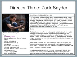 Director Three: Zack Snyder
Director three: Zack Snyder
Films:
• Watchmen (2019)
• Batman v Superman: Dawn of Justice
(2016)
• Man of Steel (2013)
• Wonder Women (2017)
• 300 (2006)
• Dawn of the dead (2004)
• 300 Rise of empire (2009)
• Legends of the Guardians: The owls of
GA’HOOLE (2010)
• Justice League (2017)
• Army of dead (2020)
Born: 1 March 1966 (age 53 Years old)
Zack Snyder has made a couple of horror movies however, he has moved
onto dark superhero movies, but he is still relevant due to the dark tone he
takes and how he works cinematography. Zack makes movies look visually
beautiful regardless of what people think of the story. The tone and
atmosphere he creates is suspenseful and thrilling. I also chose this director
as he created Watchmen (2009) which is a film that I'm taking heavy
inspiration from in style as a premise for my film.
Quotes:
“Reality's its own thing. And I'm not really into reality that much. I'm into this
cinematic stylized reality that can comment on reality. It's like the most
beautiful parts of reality and the saddest parts, but it's none of this middle
ground.” – In this quote Zack Snyder points out that the best part of films is
that you can choose the most exiting parts of life to put in it and you can miss
out the boring parts.
“When reality is a prism, your mind can set you free.” – In this quote Zack
Snyder is saying that when you reach a block in writing a story for things
logical its like a prism and your mind and creative can free you from this and
create a way out or means of escape.
“I’d say the purest experience for the movie is not to have read the book
because I think when you’ve read the book you're just ticking boxes.” –
stating his opinion on books and films not replacing them when they're based
off them.
 