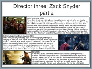 Director three: Zack Snyder
part 2
Dawn of the dead (2004)
When Zack Snyder was making Dawn of dead he wanted to create a fun and visually
pleasing zombie film. He played with the generic ideas usually seen in zombie films at the
time but he decided to add his own twists to the story. In this movie he used POV shots
and wide lens, at medium shot in high angles, the POV was to make the audience feel
immersed in the scenes as if they where themselves being chased, the sound design
around these scenes in the cinema or with surround sound where at the time to make the
audience feel like they where the characters in the scene. The medium, high angle shots
where to show the amount space taken by zombies and showing the danger in this scene.
Batman v Superman: Dawn of Justice (2016)
In this Film Zack Snyder has big focus on cinematography and religious
imagery, he also uses shots to give visual demonstration to what's happening in
the story, no matter what people say about the films plot it is agreed that the
director put work into making the film look visually beautiful and providing
hidden Easter eggs for comic fans and religious contrasts to the story’s. an
example of the Mise en scene in the film he will set up a scene to resemble a
religious picture and this is to show how people see the heroes on this world.
300 (2006)
In the film 300 Zack Snyder has a heavy focus on colour grading and colour
schemes, He uses bright golden colours in battles to show how the sky is a rich
heavenly colour, this is to that the characters are represented as godly. This is a
recurring patterns with Zack Snyder and his movies, he is big on applying heavy
religious imagery to his scenes, this is his way of visually showing that his
characters are evil or they are good without saying that they are evil or good.
 