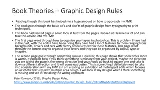 Book Theories – Graphic Design Rules
• Reading though this book has helped me a huge amount on how to approach my FMP.
• The book goes through the basic do’s and don’ts of graphic design from typography to print
techniques.
• This book had limited pages I could look at but from the pages I looked at I learned a lot and can
take this advice into my FMP.
• The first page went through how to organise your layers in photoshop. This is problem I have had
in the past, with the edits I have been doing they have had a lot of features to them ranging from
backgrounds, drivers and cars with plenty of features within those features. This page went
through the correct way to organise your layers and they can be organised by colour, type or
imagery.
• The second page goes through something similar. However, this page shows that sometimes more
is worse. It explains how if you think something is missing from your project, maybe the direction
you are taking the page is the wrong direction and you should go back to square one and take it
down a different direction and it will come out better. This is something I definitely need to take
into consideration with my FMP as I am creating an exhibition of motorsport edits which focuses
on aesthetic features with multiple area design. I will look at my designs when I think something
is missing and see if I'm taking the wrong approach
Peter Dawson, (2019), Graphic Design Rules,
https://www.google.co.uk/books/edition/Graphic_Design_Rules/mKHMDwAAQBAJ?hl=en&gbpv=0
 