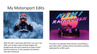My Motorsport Edits
With this edit I used many skills that I can use in my
FMP, such as layer masks to bend images into
backgrounds and colour selection to make certain
features stand out. In this example, the helmets
reds were enhanced
This edit is an example of the themes I could follow, I
went with a 80’s runaway theme, this theme could be
replicated for an 80’s event
 