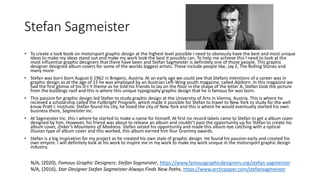 Stefan Sagmeister
• To create a look book on motorsport graphic design at the highest level possible I need to obviously have the best and most unique
ideas to make my ideas stand out and make my work look the best it possibly can. To help me achieve this I need to look at the
most influential graphic designers that there have been and Stefan Sagmeister is definitely one of those people. This graphic
designer designed album covers for some of the worlds biggest artists. These include people like, Jay Z, The Rolling Stones and
many more.
• Stefan was born born August 6 1962 in Bregenz, Austria. At an early age we could see that Stefans intentions of a career was in
graphic design as at the age of 15 he was employed by an Austrian Left-Wing youth magazine, called Alphorn. In this magazine we
had the first glimse of his D-I-Y theme as he told his friends to lay on the floor in the shape of the letter A, Stefan took the picture
from the buildings roof and this is where this unique typography graphic design that he is famous for was born.
• This passion for graphic design led Stefan to study graphic design at the Universtiy of Arts in Vienna, Austria. This is where he
recieved a scholarship called the Fullbright Program, which made it possible for Stefan to travel to New York to study for the well
know Pratt I. Institute. Stefan found his city, he loved the city of New York and this is where he would eventually started his own
business there, Sagmeister inc.
• At Sagmeister Inc. this I where he started to make a name for himself. At first no record labels came to Stefan to get a album cover
designed by him. However, his friend was about to release an album and couldn’t pass the opportunity up for Stefan to create his
album cover, Zinker’s Mountains of Madness. Stefan seized his opportunity and made this album eye catching with a optical
illusion type of album cover and this worked, this album earned him four Grammy awards.
• Stefan is a big inspiration for my project as he created his own style of graphic design. He found his passion early and created his
own empire. I will definitely look at his work to inspire me in my work to make my work unique in the motorsport graphic design
industry.
N/A, (2020), Famous Graphic Designers: Stefan Sagmeister, https://www.famousgraphicdesigners.org/stefan-sagmeister
N/A, (2016), Star Designer Stefan Sagmeister Always Finds New Paths, https://www.arcticpaper.com/stefansagmeister
 