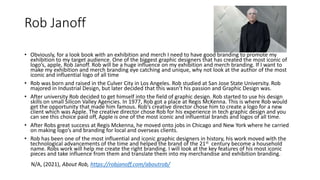 Rob Janoff
• Obviously, for a look book with an exhibition and merch I need to have good branding to promote my
exhibition to my target audience. One of the biggest graphic designers that has created the most iconic of
logo’s, apple, Rob Janoff. Rob will be a huge influence on my exhibition and merch branding. If I want to
make my exhibition and merch branding eye catching and unique, why not look at the author of the most
iconic and influential logo of all time
• Rob was born and raised in the Culver City in Los Angeles. Rob studied at San Jose State University. Rob
majored in Industrial Design, but later decided that this wasn’t his passion and Graphic Design was.
• After university Rob decided to get himself into the field of graphic design. Rob started to use his design
skills on small Silicon Valley Agencies. In 1977, Rob got a place at Regis McKenna. This is where Rob would
get the opportunity that made him famous. Rob’s creative director chose him to create a logo for a new
client which was Apple. The creative director chose Rob for his experience in tech graphic design and you
can see this choice paid off, Apple is one of the most iconic and influential brands and logos of all time.
• After Robs great success at Regis Mckenna, he moved onto jobs in Chicago and New York where he carried
on making logo’s and branding for local and overseas clients.
• Rob has been one of the most influential and iconic graphic designers in history, his work moved with the
technological advancements of the time and helped the brand of the 21st century become a household
name. Robs work will help me create the right branding. I will look at the key features of his most iconic
pieces and take influence from them and translate them into my merchandise and exhibition branding.
N/A, (2021), About Rob, https://robjanoff.com/aboutrob/
 