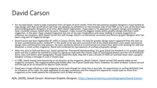 David Carson
• For my look book I need to take inspiration from all types of print media, from the two previous graphic designers I have looked at
logo design with Rob Janoff which will help me develop my exhibition an merchandise side of my FMP, as he is one of the best logo
and branding graphic designers of all time. With Stefan Sagmeister, I have taken is his approach to graphic design and looked at
how I could be unique myself with my work. However, I have missed the biggest media within graphic design and that is with
magazines. In the past I have created magazines but out of my own imagination and never looking at unique magazines to
influence my creations. With David Carson this will change, David is an extremely successful and famous graphic designer who has
been a big part of magazine design.
• David Carson was born September 8th 1955 in Corpus Christi, Texas. His love for graphic design wasn’t apparent from the start as
he was a professional surfer, ranked 8th in the world so he was very successful but at 26, David attended a two-week commercial
design class and found his new passion. He soon started to attend at a commercial art school then went onto working for Self and
Musician, a small surfers magazine. David had combined his two passions of surfing and graphic design.
• After this stint at Self and Musician, David worked for Transworld Skateboarding, this gave David the freedom in his graphic design
work and this is where he started to create his signature style with the chaotic style of overlapped photos and the use of different
fonts, sizes and letters with typography. People loved this style, they felt it was a breath of fresh air and had never seen a graphic
designer convey a message in such a chaotic way
• In 1989, David moved onto becoming an art director at the magazine, Beach Culture. David earned 150 awards while at the
magazine company. The magazine eventually folded after the 4 years David was there. However, his work at Beach Culture earned
him the job as an art director for Marvin Scott Jarrett.
• David was a huge influence in the magazine scene even though he came into it very late. His experiences in surfing definitely had
an influence on his style. His style appealed to younger audiences and this helped him expand his media style to more than
magazines as he made adverts for companies such as Nike and Levi.
N/A, (2020), David Carson: American Graphic Designer, https://www.britannica.com/biography/David-Carson
 