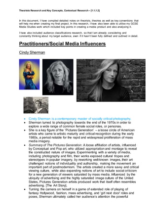 Theorists Research and Key Concepts, Contextual Research – [1.1,1.2]
In this document, I have compiled detailed notes on theorists, theories as well as key conventions that
will help me when creating my final project. In this research, I have also been able to utilise my GCSE
Media Studies work which included key points in creating a media product and also analysing it.
I have also included audience classifications research, so that I am already considering and
constantly thinking about my target audience, even if it hasn’t been fully defined and outlined in detail.
Practitioners/Social Media Influencers
Cindy Sherman
 Cindy Sherman is a contemporary master of socially critical photography.
 Sherman turned to photography towards the end of the 1970s in order to
explore a wide range of common female social roles, or personas.
 She is a key figure of the ‘Pictures Generation’ – a loose circle of American
artists who came to artistic maturity and critical recognition during the early
1980s, a period notable for the rapid and widespread proliferation of mass
media imagery.
 Summary of The Pictures Generation: A loose affiliation of artists, influenced
by Conceptual and Pop art, who utilized appropriation and montage to reveal
the constructed nature of images. Experimenting with a variety of media,
including photography and film, their works exposed cultural tropes and
stereotypes in popular imagery, by reworking well-known images, their art
challenged notions of individuality and authorship, making the movement an
important part of postmodernism. The artists created a more savvy and critical
viewing culture, while also expanding notions of art to include social criticism
for a new generation of viewers saturated by mass media. Influenced by the
ubiquity of advertising and the highly saturated image culture of the United
States, Pictures Generation artists produced work that itself often resembles
advertising. [The Art Story].
 Turning the camera on herself in a game of extended role of playing of
fantasy Hollywood, fashion, mass advertising, and ‘girl next door’ roles and
poses, Sherman ultimately called her audience’s attention the powerful
 