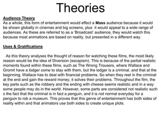 Theories
Audience Theory
As a whole, this form of entertainment would effect a Mass audience because it would
be shown globally in cinemas and big screens, plus it would appeal to a wide range of
audiences. As these are referred to as a ‘Broadcast’ audience, they would watch this
because most animations are based on reality, but presented in a different way.
Uses & Gratifications
As this theory analyses the thought of reason for watching these films, the most likely
reason would be the idea of Diversion (escapism). This is because of the partial realistic
moments found within these films, such as The Wrong Trousers, where Wallace and
Gromit have a lodger come to stay with them, but the lodger is a criminal, and that at the
beginning, Wallace has to deal with financial problems. So when they reel in the criminal
at the end and gain the reward money, it solves their problems. Throughout the film, the
key parts such as the robbery and the ending with cheese seems realistic and in a way
some people may do in the world. However, some parts are considered not realistic such
s the fact that the criminal is in fact a penguin, and it is not normal everyday for a
penguin to rob a museum. This proves that this genre of entertainment has both sides of
reality within and that animators use both sides to create unique plots.
 