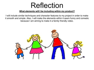 Reflection
What elements will I be including within my product?
I will include similar techniques and character features to my project in order to make
it smooth and simple. Also, I will make the elements within it seem funny and comedic
because I am aiming to make it a family friendly video.
 