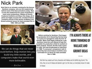 Nick Park
Nick Park is an animator working for the famous
Aardman company, who are the masterminds
behind most of the best animations today. Nick
is even the mastermind for some of Aardman’s
most iconic productions: Wallace & Gromit,
Creatures Comforts and Shaun the sheep, all of
which are highly success full, and that Creature
Comforts and two of the stories of Wallace and
Gromit achieved oscars for best animated film in
1990, 1994 and 1996.
Before working for Aardman, Park began
the production for A Grand Day Out but only
in 2 years he managed to make the first 10
minutes. When Park began looking for a job,
Aardman hired him and offered to help him
complete his production whilst he worked on
other projects. Overall, the film took 6 years
to make, and was broadcasted on television
in 1989. To everyone’s amazement, both A
Grand Day Out and Creature Comforts were
nominated for an Oscar for best animated
film in 1990.
 