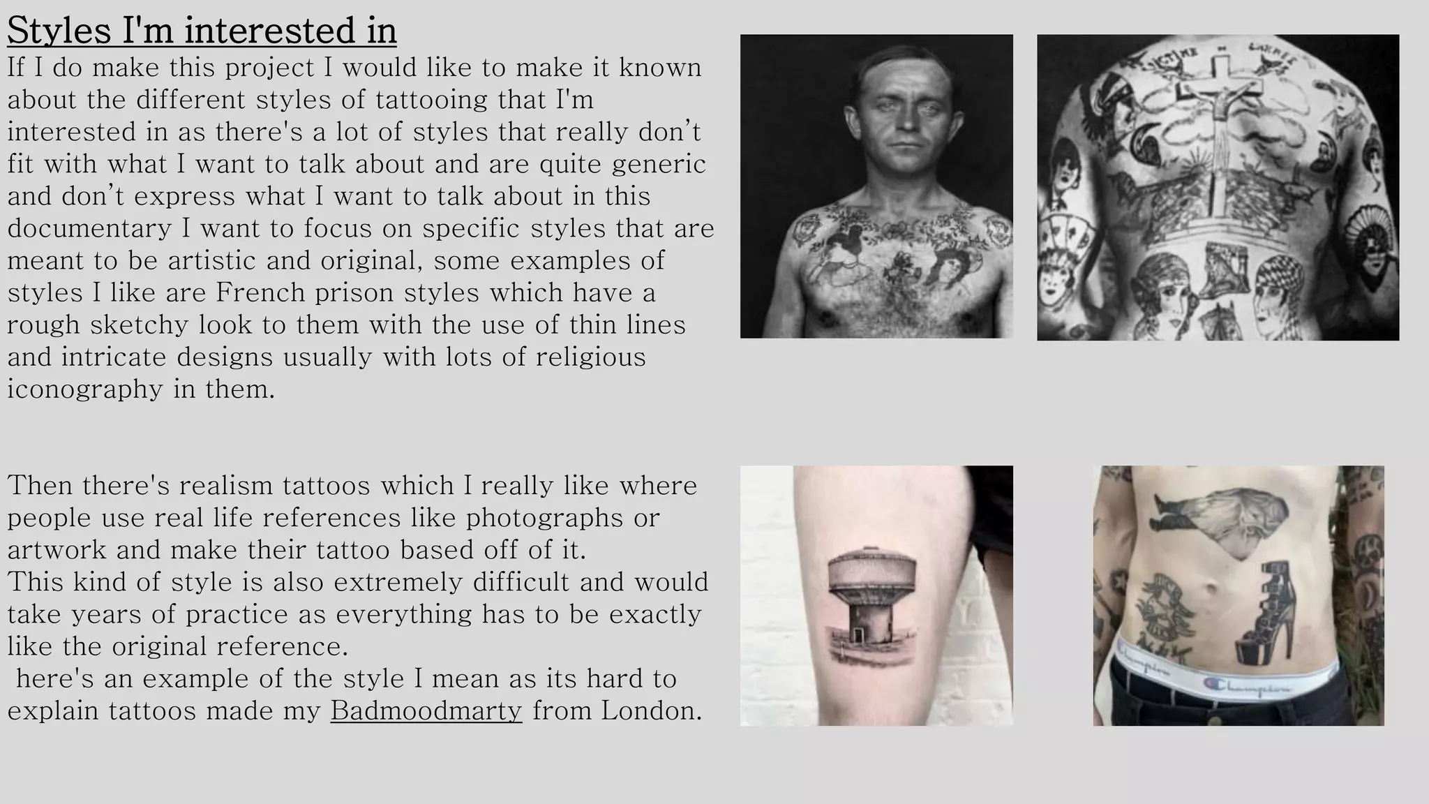 Styles I'm interested in
If I do make this project I would like to make it known
about the different styles of tattooing that I'm
interested in as there's a lot of styles that really don’t
fit with what I want to talk about and are quite generic
and don’t express what I want to talk about in this
documentary I want to focus on specific styles that are
meant to be artistic and original, some examples of
styles I like are French prison styles which have a
rough sketchy look to them with the use of thin lines
and intricate designs usually with lots of religious
iconography in them.
Then there's realism tattoos which I really like where
people use real life references like photographs or
artwork and make their tattoo based off of it.
This kind of style is also extremely difficult and would
take years of practice as everything has to be exactly
like the original reference.
here's an example of the style I mean as its hard to
explain tattoos made my Badmoodmarty from London.
 
