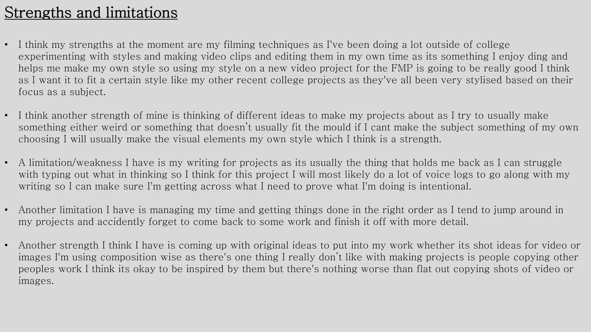 Strengths and limitations
• I think my strengths at the moment are my filming techniques as I've been doing a lot outside of college
experimenting with styles and making video clips and editing them in my own time as its something I enjoy ding and
helps me make my own style so using my style on a new video project for the FMP is going to be really good I think
as I want it to fit a certain style like my other recent college projects as they've all been very stylised based on their
focus as a subject.
• I think another strength of mine is thinking of different ideas to make my projects about as I try to usually make
something either weird or something that doesn’t usually fit the mould if I cant make the subject something of my own
choosing I will usually make the visual elements my own style which I think is a strength.
• A limitation/weakness I have is my writing for projects as its usually the thing that holds me back as I can struggle
with typing out what in thinking so I think for this project I will most likely do a lot of voice logs to go along with my
writing so I can make sure I'm getting across what I need to prove what I'm doing is intentional.
• Another limitation I have is managing my time and getting things done in the right order as I tend to jump around in
my projects and accidently forget to come back to some work and finish it off with more detail.
• Another strength I think I have is coming up with original ideas to put into my work whether its shot ideas for video or
images I'm using composition wise as there's one thing I really don’t like with making projects is people copying other
peoples work I think its okay to be inspired by them but there's nothing worse than flat out copying shots of video or
images.
 