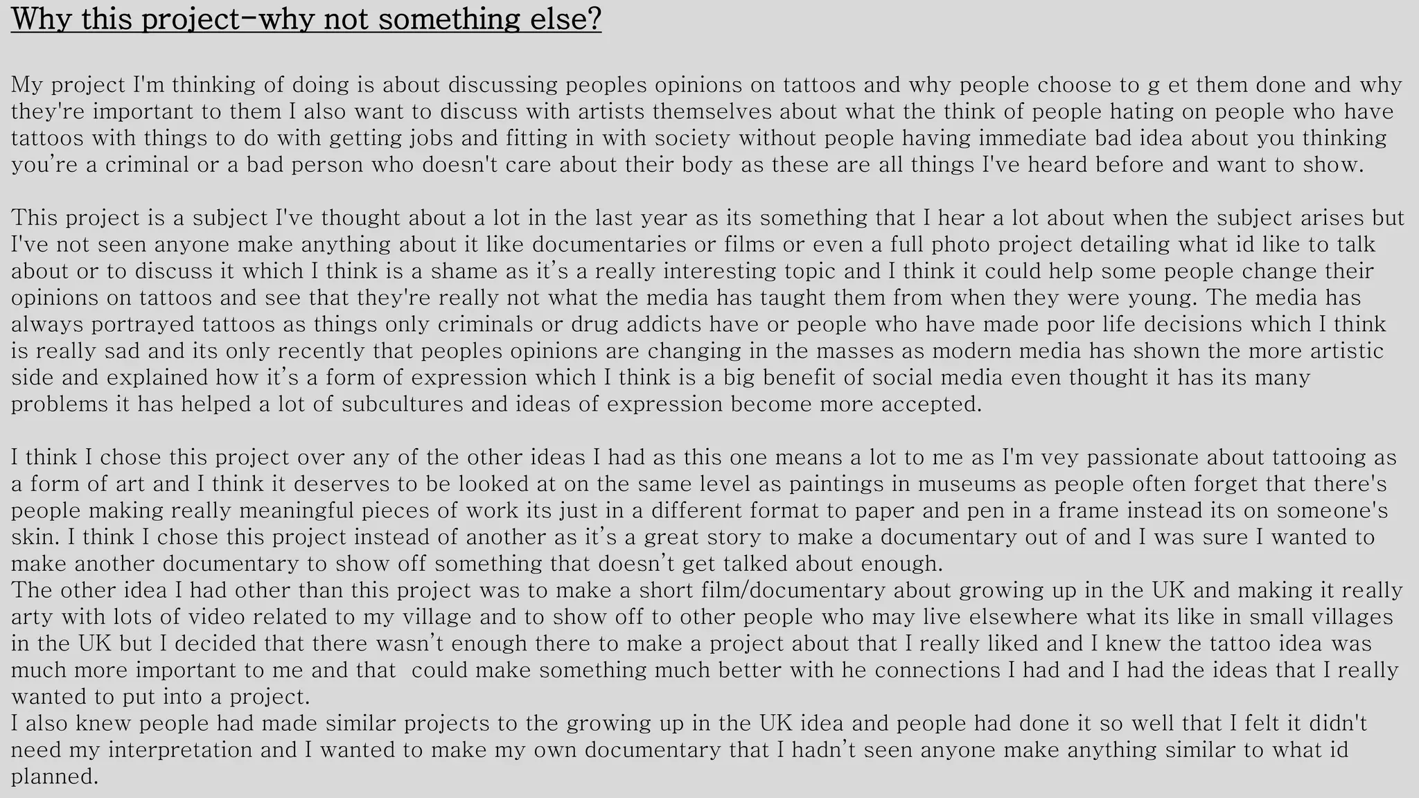 Why this project-why not something else?
My project I'm thinking of doing is about discussing peoples opinions on tattoos and why people choose to g et them done and why
they're important to them I also want to discuss with artists themselves about what the think of people hating on people who have
tattoos with things to do with getting jobs and fitting in with society without people having immediate bad idea about you thinking
you’re a criminal or a bad person who doesn't care about their body as these are all things I've heard before and want to show.
This project is a subject I've thought about a lot in the last year as its something that I hear a lot about when the subject arises but
I've not seen anyone make anything about it like documentaries or films or even a full photo project detailing what id like to talk
about or to discuss it which I think is a shame as it’s a really interesting topic and I think it could help some people change their
opinions on tattoos and see that they're really not what the media has taught them from when they were young. The media has
always portrayed tattoos as things only criminals or drug addicts have or people who have made poor life decisions which I think
is really sad and its only recently that peoples opinions are changing in the masses as modern media has shown the more artistic
side and explained how it’s a form of expression which I think is a big benefit of social media even thought it has its many
problems it has helped a lot of subcultures and ideas of expression become more accepted.
I think I chose this project over any of the other ideas I had as this one means a lot to me as I'm vey passionate about tattooing as
a form of art and I think it deserves to be looked at on the same level as paintings in museums as people often forget that there's
people making really meaningful pieces of work its just in a different format to paper and pen in a frame instead its on someone's
skin. I think I chose this project instead of another as it’s a great story to make a documentary out of and I was sure I wanted to
make another documentary to show off something that doesn’t get talked about enough.
The other idea I had other than this project was to make a short film/documentary about growing up in the UK and making it really
arty with lots of video related to my village and to show off to other people who may live elsewhere what its like in small villages
in the UK but I decided that there wasn’t enough there to make a project about that I really liked and I knew the tattoo idea was
much more important to me and that could make something much better with he connections I had and I had the ideas that I really
wanted to put into a project.
I also knew people had made similar projects to the growing up in the UK idea and people had done it so well that I felt it didn't
need my interpretation and I wanted to make my own documentary that I hadn’t seen anyone make anything similar to what id
planned.
 