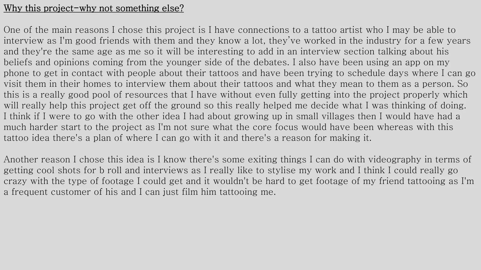 Why this project-why not something else?
One of the main reasons I chose this project is I have connections to a tattoo artist who I may be able to
interview as I'm good friends with them and they know a lot, they’ve worked in the industry for a few years
and they're the same age as me so it will be interesting to add in an interview section talking about his
beliefs and opinions coming from the younger side of the debates. I also have been using an app on my
phone to get in contact with people about their tattoos and have been trying to schedule days where I can go
visit them in their homes to interview them about their tattoos and what they mean to them as a person. So
this is a really good pool of resources that I have without even fully getting into the project properly which
will really help this project get off the ground so this really helped me decide what I was thinking of doing.
I think if I were to go with the other idea I had about growing up in small villages then I would have had a
much harder start to the project as I'm not sure what the core focus would have been whereas with this
tattoo idea there's a plan of where I can go with it and there's a reason for making it.
Another reason I chose this idea is I know there's some exiting things I can do with videography in terms of
getting cool shots for b roll and interviews as I really like to stylise my work and I think I could really go
crazy with the type of footage I could get and it wouldn't be hard to get footage of my friend tattooing as I'm
a frequent customer of his and I can just film him tattooing me.
 