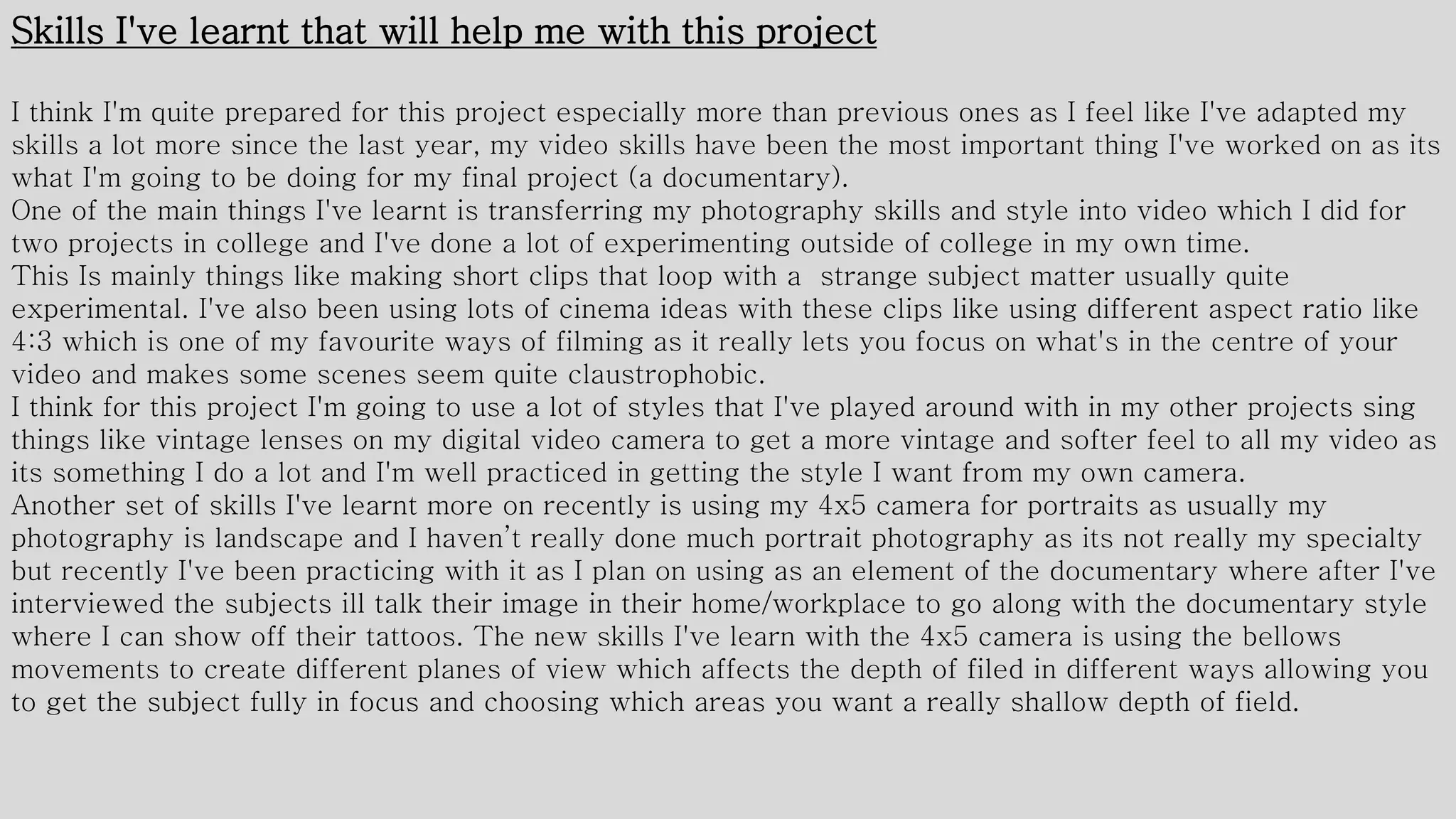 Skills I've learnt that will help me with this project
I think I'm quite prepared for this project especially more than previous ones as I feel like I've adapted my
skills a lot more since the last year, my video skills have been the most important thing I've worked on as its
what I'm going to be doing for my final project (a documentary).
One of the main things I've learnt is transferring my photography skills and style into video which I did for
two projects in college and I've done a lot of experimenting outside of college in my own time.
This Is mainly things like making short clips that loop with a strange subject matter usually quite
experimental. I've also been using lots of cinema ideas with these clips like using different aspect ratio like
4:3 which is one of my favourite ways of filming as it really lets you focus on what's in the centre of your
video and makes some scenes seem quite claustrophobic.
I think for this project I'm going to use a lot of styles that I've played around with in my other projects sing
things like vintage lenses on my digital video camera to get a more vintage and softer feel to all my video as
its something I do a lot and I'm well practiced in getting the style I want from my own camera.
Another set of skills I've learnt more on recently is using my 4x5 camera for portraits as usually my
photography is landscape and I haven’t really done much portrait photography as its not really my specialty
but recently I've been practicing with it as I plan on using as an element of the documentary where after I've
interviewed the subjects ill talk their image in their home/workplace to go along with the documentary style
where I can show off their tattoos. The new skills I've learn with the 4x5 camera is using the bellows
movements to create different planes of view which affects the depth of filed in different ways allowing you
to get the subject fully in focus and choosing which areas you want a really shallow depth of field.
 