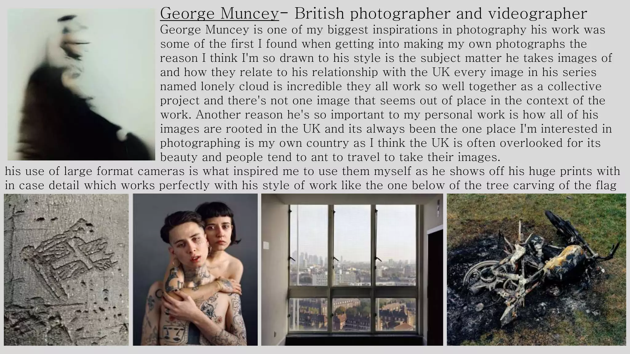 George Muncey- British photographer and videographer
George Muncey is one of my biggest inspirations in photography his work was
some of the first I found when getting into making my own photographs the
reason I think I'm so drawn to his style is the subject matter he takes images of
and how they relate to his relationship with the UK every image in his series
named lonely cloud is incredible they all work so well together as a collective
project and there's not one image that seems out of place in the context of the
work. Another reason he's so important to my personal work is how all of his
images are rooted in the UK and its always been the one place I'm interested in
photographing is my own country as I think the UK is often overlooked for its
beauty and people tend to ant to travel to take their images.
his use of large format cameras is what inspired me to use them myself as he shows off his huge prints with
in case detail which works perfectly with his style of work like the one below of the tree carving of the flag
 