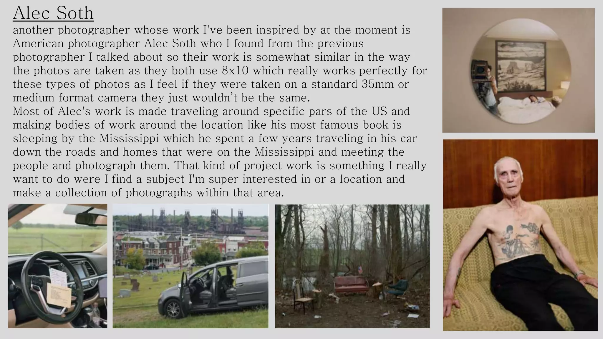 Alec Soth
another photographer whose work I've been inspired by at the moment is
American photographer Alec Soth who I found from the previous
photographer I talked about so their work is somewhat similar in the way
the photos are taken as they both use 8x10 which really works perfectly for
these types of photos as I feel if they were taken on a standard 35mm or
medium format camera they just wouldn’t be the same.
Most of Alec's work is made traveling around specific pars of the US and
making bodies of work around the location like his most famous book is
sleeping by the Mississippi which he spent a few years traveling in his car
down the roads and homes that were on the Mississippi and meeting the
people and photograph them. That kind of project work is something I really
want to do were I find a subject I'm super interested in or a location and
make a collection of photographs within that area.
 