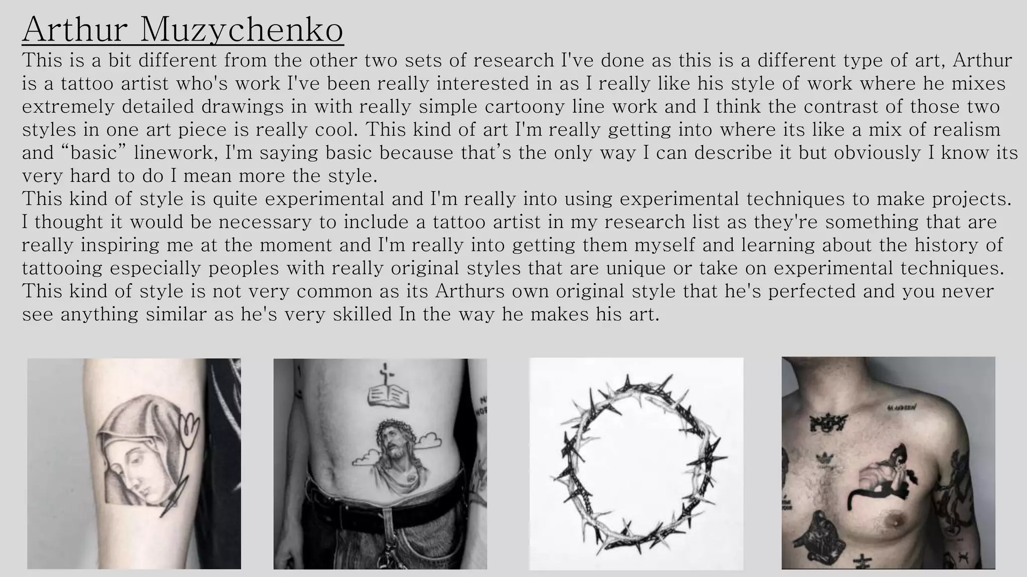 Arthur Muzychenko
This is a bit different from the other two sets of research I've done as this is a different type of art, Arthur
is a tattoo artist who's work I've been really interested in as I really like his style of work where he mixes
extremely detailed drawings in with really simple cartoony line work and I think the contrast of those two
styles in one art piece is really cool. This kind of art I'm really getting into where its like a mix of realism
and “basic” linework, I'm saying basic because that’s the only way I can describe it but obviously I know its
very hard to do I mean more the style.
This kind of style is quite experimental and I'm really into using experimental techniques to make projects.
I thought it would be necessary to include a tattoo artist in my research list as they're something that are
really inspiring me at the moment and I'm really into getting them myself and learning about the history of
tattooing especially peoples with really original styles that are unique or take on experimental techniques.
This kind of style is not very common as its Arthurs own original style that he's perfected and you never
see anything similar as he's very skilled In the way he makes his art.
 