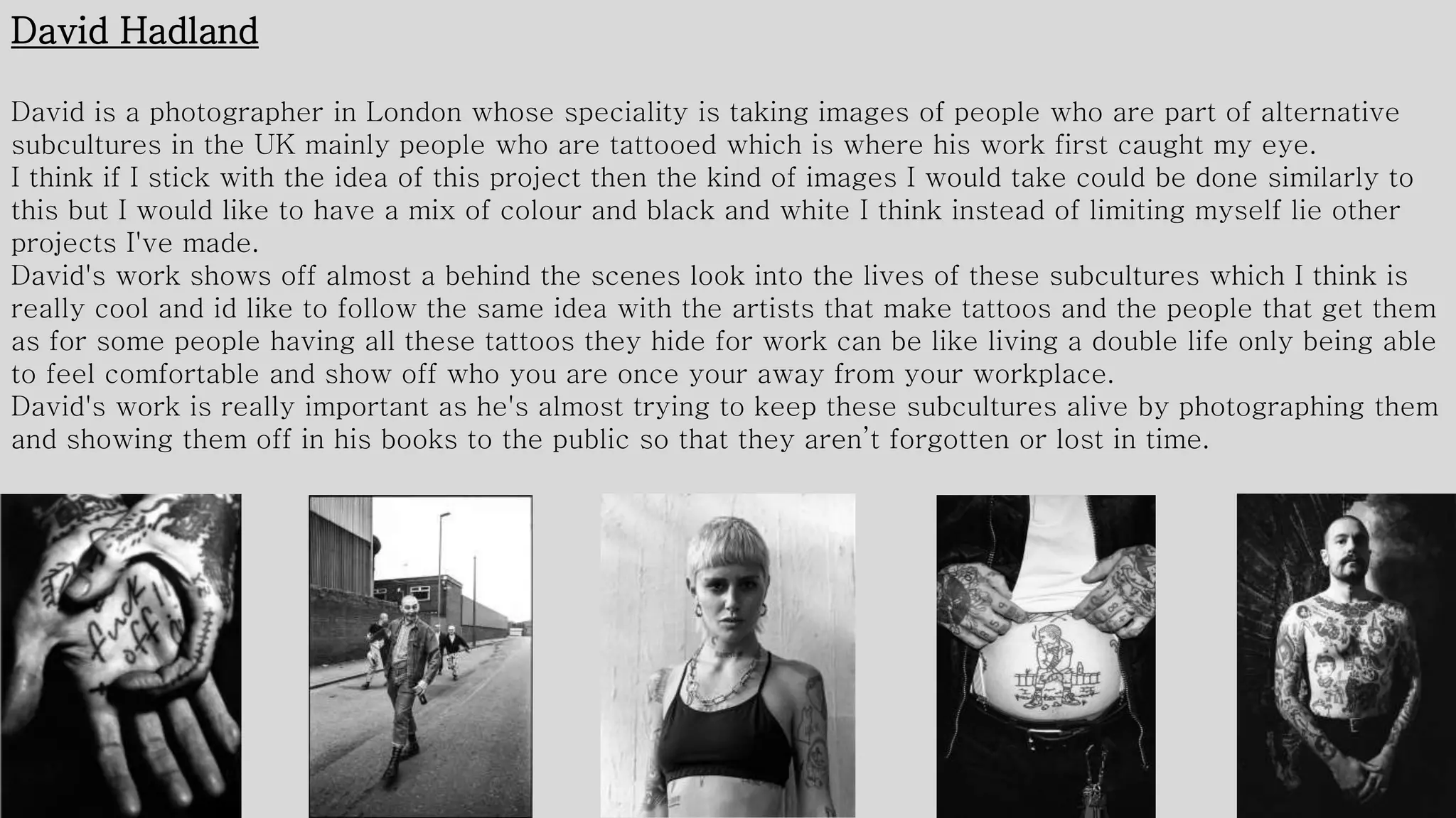 David Hadland
David is a photographer in London whose speciality is taking images of people who are part of alternative
subcultures in the UK mainly people who are tattooed which is where his work first caught my eye.
I think if I stick with the idea of this project then the kind of images I would take could be done similarly to
this but I would like to have a mix of colour and black and white I think instead of limiting myself lie other
projects I've made.
David's work shows off almost a behind the scenes look into the lives of these subcultures which I think is
really cool and id like to follow the same idea with the artists that make tattoos and the people that get them
as for some people having all these tattoos they hide for work can be like living a double life only being able
to feel comfortable and show off who you are once your away from your workplace.
David's work is really important as he's almost trying to keep these subcultures alive by photographing them
and showing them off in his books to the public so that they aren’t forgotten or lost in time.
 