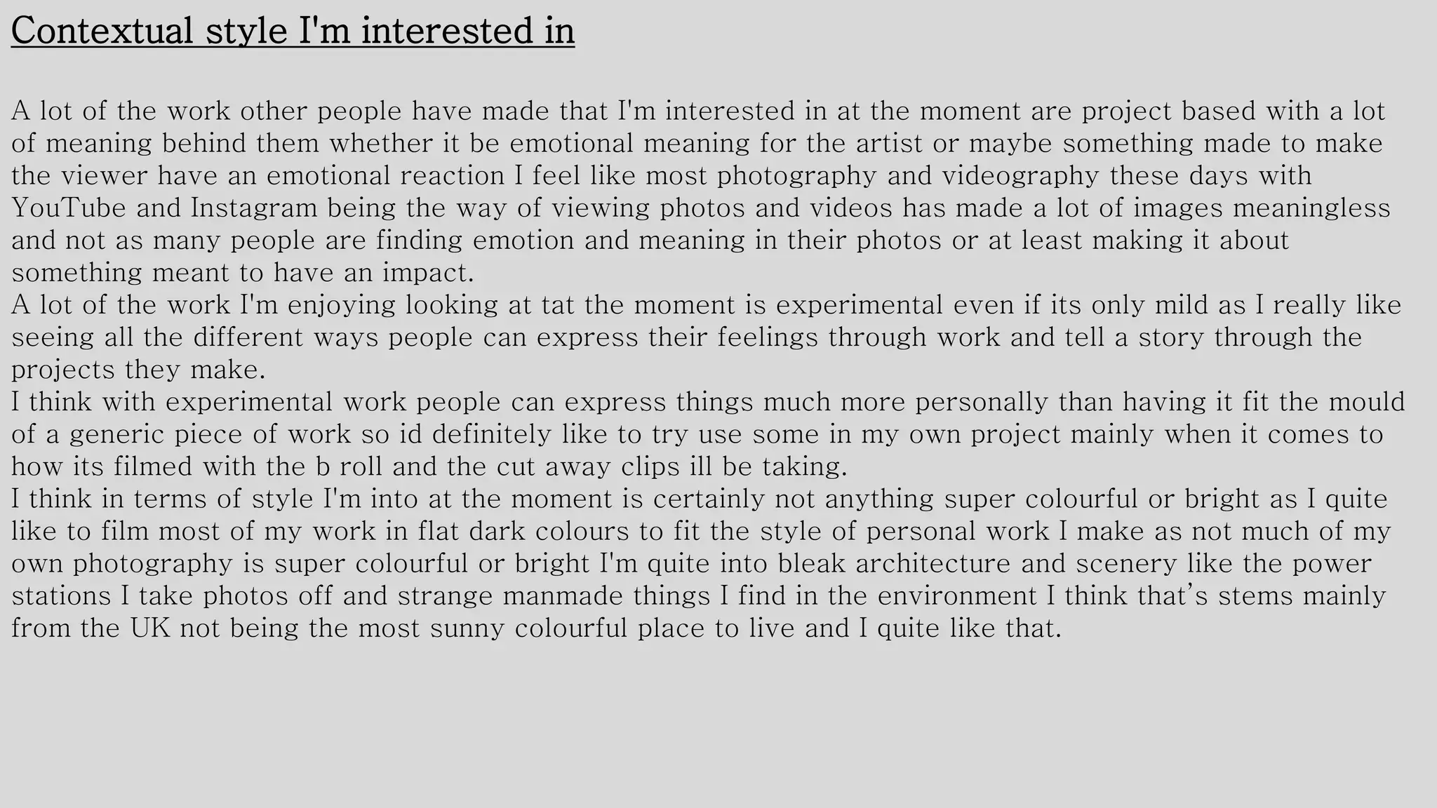Contextual style I'm interested in
A lot of the work other people have made that I'm interested in at the moment are project based with a lot
of meaning behind them whether it be emotional meaning for the artist or maybe something made to make
the viewer have an emotional reaction I feel like most photography and videography these days with
YouTube and Instagram being the way of viewing photos and videos has made a lot of images meaningless
and not as many people are finding emotion and meaning in their photos or at least making it about
something meant to have an impact.
A lot of the work I'm enjoying looking at tat the moment is experimental even if its only mild as I really like
seeing all the different ways people can express their feelings through work and tell a story through the
projects they make.
I think with experimental work people can express things much more personally than having it fit the mould
of a generic piece of work so id definitely like to try use some in my own project mainly when it comes to
how its filmed with the b roll and the cut away clips ill be taking.
I think in terms of style I'm into at the moment is certainly not anything super colourful or bright as I quite
like to film most of my work in flat dark colours to fit the style of personal work I make as not much of my
own photography is super colourful or bright I'm quite into bleak architecture and scenery like the power
stations I take photos off and strange manmade things I find in the environment I think that’s stems mainly
from the UK not being the most sunny colourful place to live and I quite like that.
 