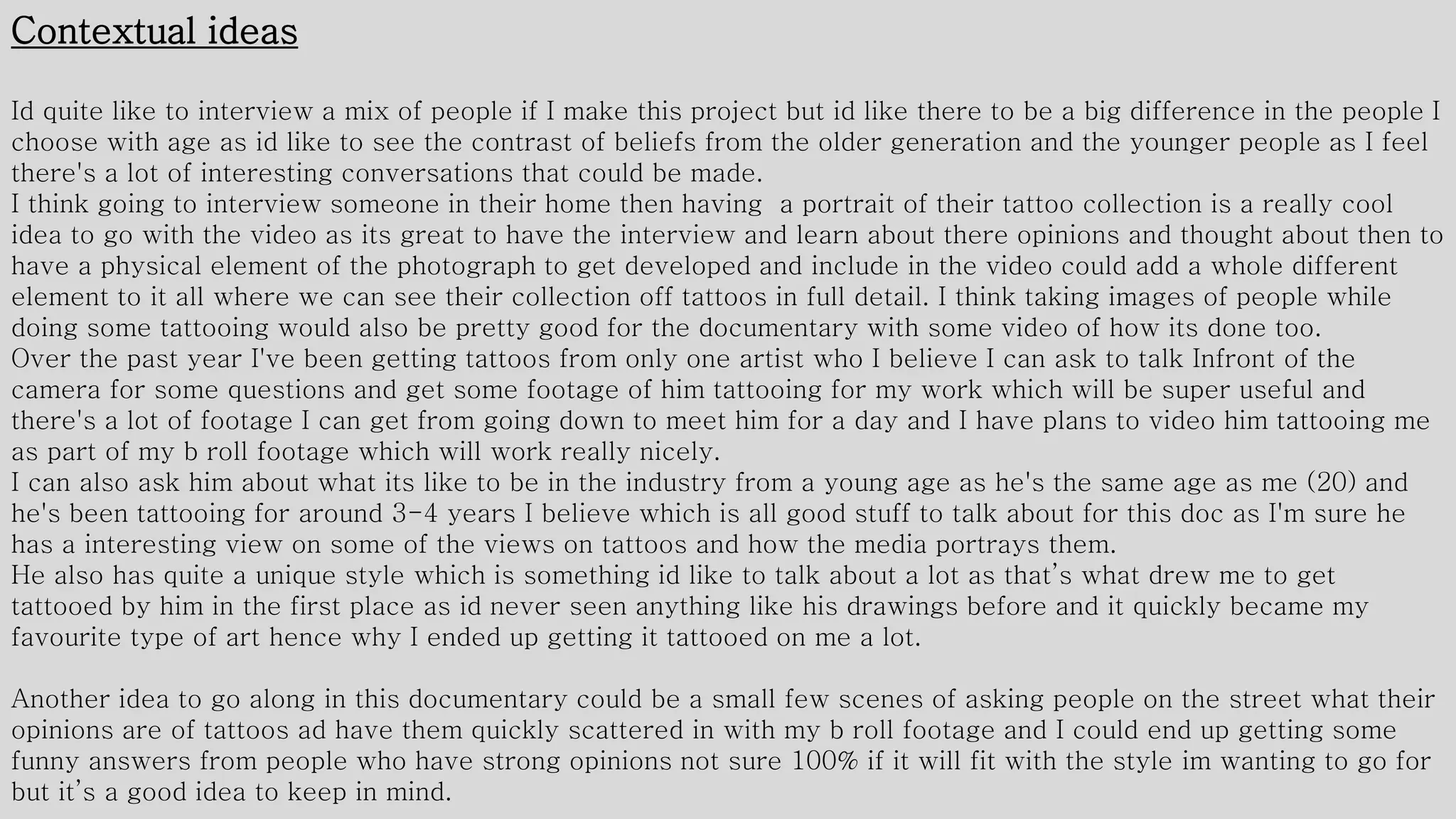 Contextual ideas
Id quite like to interview a mix of people if I make this project but id like there to be a big difference in the people I
choose with age as id like to see the contrast of beliefs from the older generation and the younger people as I feel
there's a lot of interesting conversations that could be made.
I think going to interview someone in their home then having a portrait of their tattoo collection is a really cool
idea to go with the video as its great to have the interview and learn about there opinions and thought about then to
have a physical element of the photograph to get developed and include in the video could add a whole different
element to it all where we can see their collection off tattoos in full detail. I think taking images of people while
doing some tattooing would also be pretty good for the documentary with some video of how its done too.
Over the past year I've been getting tattoos from only one artist who I believe I can ask to talk Infront of the
camera for some questions and get some footage of him tattooing for my work which will be super useful and
there's a lot of footage I can get from going down to meet him for a day and I have plans to video him tattooing me
as part of my b roll footage which will work really nicely.
I can also ask him about what its like to be in the industry from a young age as he's the same age as me (20) and
he's been tattooing for around 3-4 years I believe which is all good stuff to talk about for this doc as I'm sure he
has a interesting view on some of the views on tattoos and how the media portrays them.
He also has quite a unique style which is something id like to talk about a lot as that’s what drew me to get
tattooed by him in the first place as id never seen anything like his drawings before and it quickly became my
favourite type of art hence why I ended up getting it tattooed on me a lot.
Another idea to go along in this documentary could be a small few scenes of asking people on the street what their
opinions are of tattoos ad have them quickly scattered in with my b roll footage and I could end up getting some
funny answers from people who have strong opinions not sure 100% if it will fit with the style im wanting to go for
but it’s a good idea to keep in mind.
 