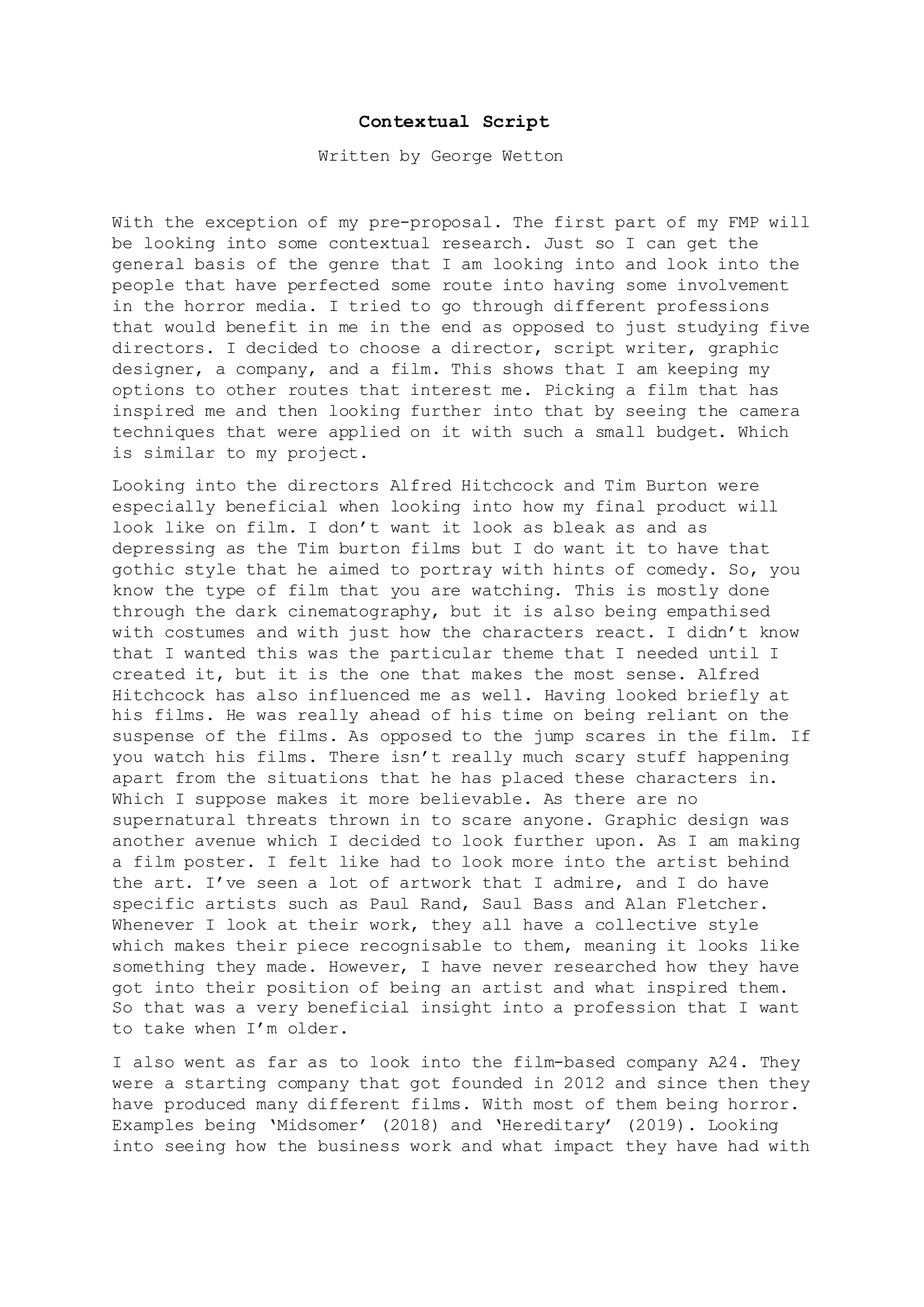 Contextual Script
Written by George Wetton
With the exception of my pre-proposal. The first part of my FMP will
be looking into some contextual research. Just so I can get the
general basis of the genre that I am looking into and look into the
people that have perfected some route into having some involvement
in the horror media. I tried to go through different professions
that would benefit in me in the end as opposed to just studying five
directors. I decided to choose a director, script writer, graphic
designer, a company, and a film. This shows that I am keeping my
options to other routes that interest me. Picking a film that has
inspired me and then looking further into that by seeing the camera
techniques that were applied on it with such a small budget. Which
is similar to my project.
Looking into the directors Alfred Hitchcock and Tim Burton were
especially beneficial when looking into how my final product will
look like on film. I don’t want it look as bleak as and as
depressing as the Tim burton films but I do want it to have that
gothic style that he aimed to portray with hints of comedy. So, you
know the type of film that you are watching. This is mostly done
through the dark cinematography, but it is also being empathised
with costumes and with just how the characters react. I didn’t know
that I wanted this was the particular theme that I needed until I
created it, but it is the one that makes the most sense. Alfred
Hitchcock has also influenced me as well. Having looked briefly at
his films. He was really ahead of his time on being reliant on the
suspense of the films. As opposed to the jump scares in the film. If
you watch his films. There isn’t really much scary stuff happening
apart from the situations that he has placed these characters in.
Which I suppose makes it more believable. As there are no
supernatural threats thrown in to scare anyone. Graphic design was
another avenue which I decided to look further upon. As I am making
a film poster. I felt like had to look more into the artist behind
the art. I’ve seen a lot of artwork that I admire, and I do have
specific artists such as Paul Rand, Saul Bass and Alan Fletcher.
Whenever I look at their work, they all have a collective style
which makes their piece recognisable to them, meaning it looks like
something they made. However, I have never researched how they have
got into their position of being an artist and what inspired them.
So that was a very beneficial insight into a profession that I want
to take when I’m older.
I also went as far as to look into the film-based company A24. They
were a starting company that got founded in 2012 and since then they
have produced many different films. With most of them being horror.
Examples being ‘Midsomer’ (2018) and ‘Hereditary’ (2019). Looking
into seeing how the business work and what impact they have had with
 
