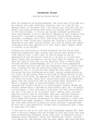 Contextual Script
Written by George Wetton
With the exception of my pre-proposal. The first part of my FMP will
be looking into some contextual research. Just so I can get the
general basis of the genre that I am looking into and look into the
people that have perfected some route into having some involvement
in the horror media. I tried to go through different professions
that would benefit in me in the end as opposed to just studying five
directors. I decided to choose a director, script writer, graphic
designer, a company, and a film. This shows that I am keeping my
options to other routes that interest me. Picking a film that has
inspired me and then looking further into that by seeing the camera
techniques that were applied on it with such a small budget. Which
is similar to my project.
Looking into the directors Alfred Hitchcock and Tim Burton were
especially beneficial when looking into how my final product will
look like on film. I don’t want it look as bleak as and as
depressing as the Tim burton films but I do want it to have that
gothic style that he aimed to portray with hints of comedy. So, you
know the type of film that you are watching. This is mostly done
through the dark cinematography, but it is also being empathised
with costumes and with just how the characters react. I didn’t know
that I wanted this was the particular theme that I needed until I
created it, but it is the one that makes the most sense. Alfred
Hitchcock has also influenced me as well. Having looked briefly at
his films. He was really ahead of his time on being reliant on the
suspense of the films. As opposed to the jump scares in the film. If
you watch his films. There isn’t really much scary stuff happening
apart from the situations that he has placed these characters in.
Which I suppose makes it more believable. As there are no
supernatural threats thrown in to scare anyone. Graphic design was
another avenue which I decided to look further upon. As I am making
a film poster. I felt like had to look more into the artist behind
the art. I’ve seen a lot of artwork that I admire, and I do have
specific artists such as Paul Rand, Saul Bass and Alan Fletcher.
Whenever I look at their work, they all have a collective style
which makes their piece recognisable to them, meaning it looks like
something they made. However, I have never researched how they have
got into their position of being an artist and what inspired them.
So that was a very beneficial insight into a profession that I want
to take when I’m older.
I also went as far as to look into the film-based company A24. They
were a starting company that got founded in 2012 and since then they
have produced many different films. With most of them being horror.
Examples being ‘Midsomer’ (2018) and ‘Hereditary’ (2019). Looking
into seeing how the business work and what impact they have had with
 