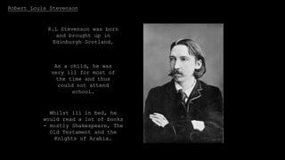 Robert Louis Stevenson
R.L Stevenson was born
and brought up in
Edinburgh Scotland.
As a child, he was
very ill for most of
the time and thus
could not attend
school.
Whilst ill in bed, he
would read a lot of books
- mostly Shakespeare, The
Old Testament and the
Knights of Arabia.
 
