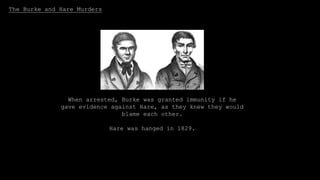 The Burke and Hare Murders
Burke and Hare were two Irish
immigrants who sold corpses to Doctor
Robert Knox for lectures on the human
body in 1828.
They started off just selling corpses that they found or
robbed from graves, but then they started actually
murdering people by getting them drunk.
When arrested, Burke was granted immunity if he
gave evidence against Hare, as they knew they would
blame each other.
Hare was hanged in 1829.
 