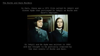 The Burke and Hare Murders
Burke and Hare were two Irish
immigrants who sold corpses to Doctor
Robert Knox for lectures on the human
body in 1828.
They started off just selling corpses that they found or
robbed from graves, but then they started actually
murdering people by getting them drunk.
Dr Jekyll and Mr Hyde was written in 1886
and was thought to be partially inspired by
the real events of Burke and Hare.
When arrested, Burke was granted immunity if he
gave evidence against Hare, as they knew they would
blame each other.
Hare was hanged in 1829.
In fact, there was a 1971 film called Dr Jekyll and
Sister Hyde that portrayed Dr Jekyll as Burke and
Hare’s employer.
 