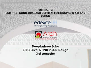 UNIT NO. : 3
UNIT TITLE : CONTEXTUAL AND CULTURAL REFERENCING IN ART AND
DESIGN
Deeptashree Saha
BTEC Level 5 HND in 3-D Design
3rd semester
 