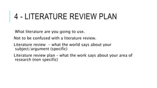 4 - LITERATURE REVIEW PLAN
What literature are you going to use.
Not to be confused with a literature review.
Literature review - what the world says about your
subject/argument (specific)
Literature review plan – what the work says about your area of
research (non specific)
 